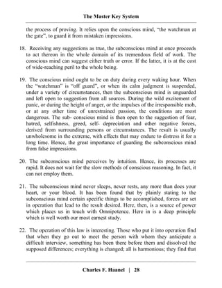 The Master Key System
Charles F. Haanel | 28
the process of proving. It relies upon the conscious mind, “the watchman at
the gate”, to guard it from mistaken impressions.
18. Receiving any suggestions as true, the subconscious mind at once proceeds
to act thereon in the whole domain of its tremendous field of work. The
conscious mind can suggest either truth or error. If the latter, it is at the cost
of wide-reaching peril to the whole being.
19. The conscious mind ought to be on duty during every waking hour. When
the “watchman” is “off guard”, or when its calm judgment is suspended,
under a variety of circumstances, then the subconscious mind is unguarded
and left open to suggestion from all sources. During the wild excitement of
panic, or during the height of anger, or the impulses of the irresponsible mob,
or at any other time of unrestrained passion, the conditions are most
dangerous. The sub- conscious mind is then open to the suggestion of fear,
hatred, selfishness, greed, self- depreciation and other negative forces,
derived from surrounding persons or circumstances. The result is usually
unwholesome in the extreme, with effects that may endure to distress it for a
long time. Hence, the great importance of guarding the subconscious mind
from false impressions.
20. The subconscious mind perceives by intuition. Hence, its processes are
rapid. It does not wait for the slow methods of conscious reasoning. In fact, it
can not employ them.
21. The subconscious mind never sleeps, never rests, any more than does your
heart, or your blood. It has been found that by plainly stating to the
subconscious mind certain specific things to be accomplished, forces are set
in operation that lead to the result desired. Here, then, is a source of power
which places us in touch with Omnipotence. Here in is a deep principle
which is well worth our most earnest study.
22. The operation of this law is interesting. Those who put it into operation find
that when they go out to meet the person with whom they anticipate a
difficult interview, something has been there before them and dissolved the
supposed differences; everything is changed; all is harmonious; they find that
 