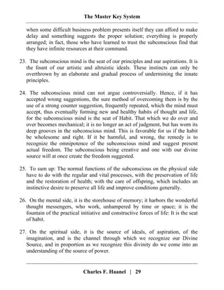 The Master Key System
Charles F. Haanel | 29
when some difficult business problem presents itself they can afford to make
delay and something suggests the proper solution; everything is properly
arranged; in fact, those who have learned to trust the subconscious find that
they have infinite resources at their command.
23. The subconscious mind is the seat of our principles and our aspirations. It is
the fount of our artistic and altruistic ideals. These instincts can only be
overthrown by an elaborate and gradual process of undermining the innate
principles.
24. The subconscious mind can not argue controversially. Hence, if it has
accepted wrong suggestions, the sure method of overcoming them is by the
use of a strong counter suggestion, frequently repeated, which the mind must
accept, thus eventually forming new and healthy habits of thought and life,
for the subconscious mind is the seat of Habit. That which we do over and
over becomes mechanical; it is no longer an act of judgment, but has worn its
deep grooves in the subconscious mind. This is favorable for us if the habit
be wholesome and right. If it be harmful, and wrong, the remedy is to
recognize the omnipotence of the subconscious mind and suggest present
actual freedom. The subconscious being creative and one with our divine
source will at once create the freedom suggested.
25. To sum up: The normal functions of the subconscious on the physical side
have to do with the regular and vital processes, with the preservation of life
and the restoration of health; with the care of offspring, which includes an
instinctive desire to preserve all life and improve conditions generally.
26. On the mental side, it is the storehouse of memory; it harbors the wonderful
thought messengers, who work, unhampered by time or space; it is the
fountain of the practical initiative and constructive forces of life: It is the seat
of habit.
27. On the spiritual side, it is the source of ideals, of aspiration, of the
imagination, and is the channel through which we recognize our Divine
Source, and in proportion as we recognize this divinity do we come into an
understanding of the source of power.
 