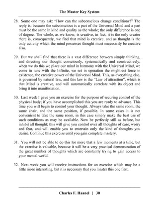 The Master Key System
Charles F. Haanel | 30
28. Some one may ask: “How can the subconscious change conditions?” The
reply is, because the subconscious is a part of the Universal Mind and a part
must be the same in kind and quality as the whole; the only difference is one
of degree. The whole, as we know, is creative, in fact, it is the only creator
there is, consequently, we find that mind is creative, and as thought is the
only activity which the mind possesses thought must necessarily be creative
also.
29. But we shall find that there is a vast difference between simply thinking,
and directing our thought consciously, systematically and constructively;
when we do this we place our mind in harmony with the Universal Mind, we
come in tune with the Infinite, we set in operation the mightiest force in
existence, the creative power of the Universal Mind. This, as everything else,
is governed by natural law, and this law is the “Law of attraction”, which is
that Mind is creative, and will automatically correlate with its object and
bring it into manifestation.
30. Last week I gave you an exercise for the purpose of securing control of the
physical body; if you have accomplished this you are ready to advance. This
time you will begin to control your thought. Always take the same room, the
same chair, and the same position, if possible. In some cases it is not
convenient to take the same room, in this case simply make the best use of
such conditions as may be available. Now be perfectly still as before, but
inhibit all thought; this will give you control over all thoughts of care, worry
and fear, and will enable you to entertain only the kind of thoughts you
desire. Continue this exercise until you gain complete mastery.
31. You will not be able to do this for more that a few moments at a time, but
the exercise is valuable, because it will be a very practical demonstration of
the great number of thoughts which are constantly trying to gain access to
your mental world.
32. Next week you will receive instructions for an exercise which may be a
little more interesting, but it is necessary that you master this one first.
 