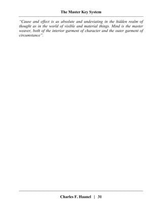 The Master Key System
Charles F. Haanel | 31
“Cause and effect is as absolute and undeviating in the hidden realm of
thought as in the world of visible and material things. Mind is the master
weaver, both of the interior garment of character and the outer garment of
circumstance”.
 