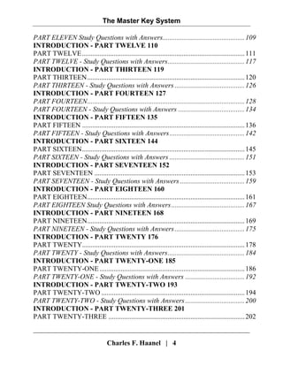 The Master Key System
Charles F. Haanel | 4
PART ELEVEN Study Questions with Answers...............................................109
INTRODUCTION - PART TWELVE 110
PART TWELVE.............................................................................................111
PART TWELVE - Study Questions with Answers............................................117
INTRODUCTION - PART THIRTEEN 119
PART THIRTEEN..........................................................................................120
PART THIRTEEN - Study Questions with Answers ........................................126
INTRODUCTION - PART FOURTEEN 127
PART FOURTEEN..........................................................................................128
PART FOURTEEN - Study Questions with Answers ......................................134
INTRODUCTION - PART FIFTEEN 135
PART FIFTEEN .............................................................................................136
PART FIFTEEN - Study Questions with Answers...........................................142
INTRODUCTION - PART SIXTEEN 144
PART SIXTEEN.............................................................................................145
PART SIXTEEN - Study Questions with Answers ...........................................151
INTRODUCTION - PART SEVENTEEN 152
PART SEVENTEEN ......................................................................................153
PART SEVENTEEN - Study Questions with Answers .....................................159
INTRODUCTION - PART EIGHTEEN 160
PART EIGHTEEN..........................................................................................161
PART EIGHTEEN Study Questions with Answers..........................................167
INTRODUCTION - PART NINETEEN 168
PART NINETEEN..........................................................................................169
PART NINETEEN - Study Questions with Answers........................................175
INTRODUCTION - PART TWENTY 176
PART TWENTY.............................................................................................178
PART TWENTY - Study Questions with Answers............................................184
INTRODUCTION - PART TWENTY-ONE 185
PART TWENTY-ONE...................................................................................186
PART TWENTY-ONE - Study Questions with Answers ..................................192
INTRODUCTION - PART TWENTY-TWO 193
PART TWENTY-TWO ..................................................................................194
PART TWENTY-TWO - Study Questions with Answers..................................200
INTRODUCTION - PART TWENTY-THREE 201
PART TWENTY-THREE ..............................................................................202
 