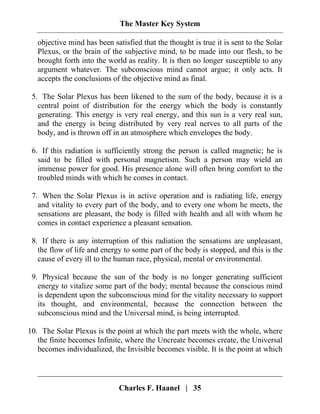 The Master Key System
Charles F. Haanel | 35
objective mind has been satisfied that the thought is true it is sent to the Solar
Plexus, or the brain of the subjective mind, to be made into our flesh, to be
brought forth into the world as reality. It is then no longer susceptible to any
argument whatever. The subconscious mind cannot argue; it only acts. It
accepts the conclusions of the objective mind as final.
5. The Solar Plexus has been likened to the sum of the body, because it is a
central point of distribution for the energy which the body is constantly
generating. This energy is very real energy, and this sun is a very real sun,
and the energy is being distributed by very real nerves to all parts of the
body, and is thrown off in an atmosphere which envelopes the body.
6. If this radiation is sufficiently strong the person is called magnetic; he is
said to be filled with personal magnetism. Such a person may wield an
immense power for good. His presence alone will often bring comfort to the
troubled minds with which he comes in contact.
7. When the Solar Plexus is in active operation and is radiating life, energy
and vitality to every part of the body, and to every one whom he meets, the
sensations are pleasant, the body is filled with health and all with whom he
comes in contact experience a pleasant sensation.
8. If there is any interruption of this radiation the sensations are unpleasant,
the flow of life and energy to some part of the body is stopped, and this is the
cause of every ill to the human race, physical, mental or environmental.
9. Physical because the sun of the body is no longer generating sufficient
energy to vitalize some part of the body; mental because the conscious mind
is dependent upon the subconscious mind for the vitality necessary to support
its thought, and environmental, because the connection between the
subconscious mind and the Universal mind, is being interrupted.
10. The Solar Plexus is the point at which the part meets with the whole, where
the finite becomes Infinite, where the Uncreate becomes create, the Universal
becomes individualized, the Invisible becomes visible. It is the point at which
 