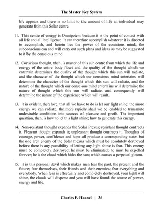 The Master Key System
Charles F. Haanel | 36
life appears and there is no limit to the amount of life an individual may
generate from this Solar centre.
11. This centre of energy is Omnipotent because it is the point of contact with
all life and all intelligence. It can therefore accomplish whatever it is directed
to accomplish, and herein lies the power of the conscious mind; the
subconscious can and will carry out such plans and ideas as may be suggested
to it by the conscious mind.
12. Conscious thought, then, is master of this sun centre from which the life and
energy of the entire body flows and the quality of the thought which we
entertain determines the quality of the thought which this sun will radiate,
and the character of the thought which our conscious mind entertains will
determine the character of the thought which this sun will radiate, and the
nature of the thought which our conscious mind entertains will determine the
nature of thought which this sun will radiate, and consequently will
determine the nature of the experience which will result.
13. It is evident, therefore, that all we have to do is let our light shine; the more
energy we can radiate, the more rapidly shall we be enabled to transmute
undesirable conditions into sources of pleasure and profit. The important
question, then, is how to let this light shine; how to generate this energy.
14. Non-resistant thought expands the Solar Plexus; resistant thought contracts
it. Pleasant thought expands it; unpleasant thought contracts it. Thoughts of
courage, power, confidence and hope all produce a corresponding state, but
the one arch enemy of the Solar Plexus which must be absolutely destroyed
before there is any possibility of letting any light shine is fear. This enemy
must be completely destroyed; he must be eliminated; he must be expelled
forever; he is the cloud which hides the sun; which causes a perpetual gloom.
15. It is this personal devil which makes men fear the past, the present and the
future; fear themselves, their friends and their enemies; fear everything and
everybody. When fear is effectually and completely destroyed, your light will
shine, the clouds will disperse and you will have found the source of power,
energy and life.
 