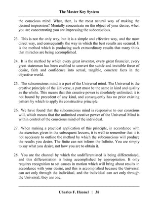 The Master Key System
Charles F. Haanel | 38
the conscious mind. What, then, is the most natural way of making the
desired impression? Mentally concentrate on the object of your desire; when
you are concentrating you are impressing the subconscious.
23. This is not the only way, but it is a simple and effective way, and the most
direct way, and consequently the way in which the best results are secured. It
is the method which is producing such extraordinary results that many think
that miracles are being accomplished.
24. It is the method by which every great inventor, every great financier, every
great statesman has been enabled to convert the subtle and invisible force of
desire, faith and confidence into actual, tangible, concrete facts in the
objective world.
25. The subconscious mind is a part of the Universal mind. The Universal is the
creative principle of the Universe, a part must be the same in kind and quality
as the whole. This means that this creative power is absolutely unlimited; it is
not bound by precedent of any kind, and consequently has no prior existing
pattern by which to apply its constructive principle.
26. We have found that the subconscious mind is responsive to our conscious
will, which means that the unlimited creative power of the Universal Mind is
within control of the conscious mind of the individual.
27. When making a practical application of this principle, in accordance with
the exercises given in the subsequent lessons, it is well to remember that it is
not necessary to outline the method by which the subconscious will produce
the results you desire. The finite can not inform the Infinite. You are simply
to say what you desire, not how you are to obtain it.
28. You are the channel by which the undifferentiated is being differentiated,
and this differentiation is being accomplished by appropriation. It only
requires recognition to set causes in motion which will bring about results in
accordance with your desire, and this is accomplished because the Universal
can act only through the individual, and the individual can act only through
the Universal; they are one.
 