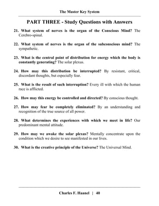 The Master Key System
Charles F. Haanel | 40
PART THREE - Study Questions with Answers
21. What system of nerves is the organ of the Conscious Mind? The
Cerebro-spinal.
22. What system of nerves is the organ of the subconscious mind? The
sympathetic.
23. What is the central point of distribution for energy which the body is
constantly generating? The solar plexus.
24. How may this distribution be interrupted? By resistant, critical,
discordant thoughts, but especially fear.
25. What is the result of such interruption? Every ill with which the human
race is afflicted.
26. How may this energy be controlled and directed? By conscious thought.
27. How may fear be completely eliminated? By an understanding and
recognition of the true source of all power.
28. What determines the experiences with which we meet in life? Our
predominant mental attitude.
29. How may we awake the solar plexus? Mentally concentrate upon the
condition which we desire to see manifested in our lives.
30. What is the creative principle of the Universe? The Universal Mind.
 