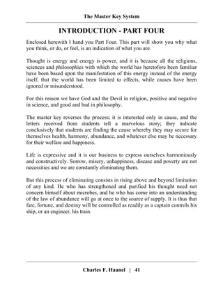 The Master Key System
Charles F. Haanel | 41
INTRODUCTION - PART FOUR
Enclosed herewith I hand you Part Four. This part will show you why what
you think, or do, or feel, is an indication of what you are.
Thought is energy and energy is power, and it is because all the religions,
sciences and philosophies with which the world has heretofore been familiar
have been based upon the manifestation of this energy instead of the energy
itself, that the world has been limited to effects, while causes have been
ignored or misunderstood.
For this reason we have God and the Devil in religion, positive and negative
in science, and good and bad in philosophy.
The master key reverses the process; it is interested only in cause, and the
letters received from students tell a marvelous story; they indicate
conclusively that students are finding the cause whereby they may secure for
themselves health, harmony, abundance, and whatever else may be necessary
for their welfare and happiness.
Life is expressive and it is our business to express ourselves harmoniously
and constructively. Sorrow, misery, unhappiness, disease and poverty are not
necessities and we are constantly eliminating them.
But this process of eliminating consists in rising above and beyond limitation
of any kind. He who has strengthened and purified his thought need not
concern himself about microbes, and he who has come into an understanding
of the law of abundance will go at once to the source of supply. It is thus that
fate, fortune, and destiny will be controlled as readily as a captain controls his
ship, or an engineer, his train.
 
