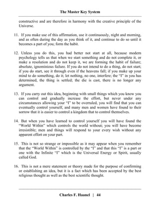 The Master Key System
Charles F. Haanel | 44
constructive and are therefore in harmony with the creative principle of the
Universe.
11. If you make use of this affirmation, use it continuously, night and morning,
and as often during the day as you think of it, and continue to do so until it
becomes a part of you; form the habit.
12. Unless you do this, you had better not start at all, because modern
psychology tells us that when we start something and do not complete it, or
make a resolution and do not keep it, we are forming the habit of failure;
absolute, ignominious failure. If you do not intend to do a thing, do not start;
if you do start, see it through even if the heavens fall; if you make up your
mind to do something, do it; let nothing, no one, interfere; the “I” in you has
determined, the thing is settled; the die is cast, there is no longer any
argument.
13. If you carry out this idea, beginning with small things which you know you
can control and gradually increase the effort, but never under any
circumstances allowing your “I” to be overruled, you will find that you can
eventually control yourself, and many men and women have found to their
sorrow that it is easier to control a kingdom that to control themselves.
14. But when you have learned to control yourself you will have found the
“World Within” which controls the world without; you will have become
irresistible; men and things will respond to your every wish without any
apparent effort on your part.
15. This is not so strange or impossible as it may appear when you remember
that the “World Within” is controlled by the “I” and that this “I” is a part or
one with the Infinite “I” which is the Universal Energy or Spirit, usually
called God.
16. This is not a mere statement or theory made for the purpose of confirming
or establishing an idea, but it is a fact which has been accepted by the best
religious thought as well as the best scientific thought.
 