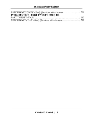 The Master Key System
Charles F. Haanel | 5
PART TWENTY-THREE - Study Questions with Answers..............................208
INTRODUCTION - PART TWENTY-FOUR 209
PART TWENTY-FOUR.................................................................................210
PART TWENTY-FOUR - Study Questions with Answers................................217
 