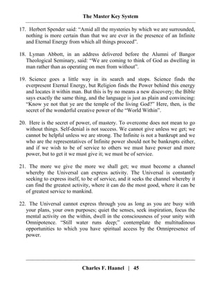 The Master Key System
Charles F. Haanel | 45
17. Herbert Spender said: “Amid all the mysteries by which we are surrounded,
nothing is more certain than that we are ever in the presence of an Infinite
and Eternal Energy from which all things proceed”.
18. Lyman Abbott, in an address delivered before the Alumni of Bangor
Theological Seminary, said: “We are coming to think of God as dwelling in
man rather than as operating on men from without”.
19. Science goes a little way in its search and stops. Science finds the
everpresent Eternal Energy, but Religion finds the Power behind this energy
and locates it within man. But this is by no means a new discovery; the Bible
says exactly the same thing, and the language is just as plain and convincing:
“Know ye not that ye are the temple of the living God?” Here, then, is the
secret of the wonderful creative power of the “World Within”.
20. Here is the secret of power, of mastery. To overcome does not mean to go
without things. Self-denial is not success. We cannot give unless we get; we
cannot be helpful unless we are strong. The Infinite is not a bankrupt and we
who are the representatives of Infinite power should not be bankrupts either,
and if we wish to be of service to others we must have power and more
power, but to get it we must give it; we must be of service.
21. The more we give the more we shall get; we must become a channel
whereby the Universal can express activity. The Universal is constantly
seeking to express itself, to be of service, and it seeks the channel whereby it
can find the greatest activity, where it can do the most good, where it can be
of greatest service to mankind.
22. The Universal cannot express through you as long as you are busy with
your plans, your own purposes; quiet the senses, seek inspiration, focus the
mental activity on the within, dwell in the consciousness of your unity with
Omnipotence. “Still water runs deep;” contemplate the multitudinous
opportunities to which you have spiritual access by the Omnipresence of
power.
 