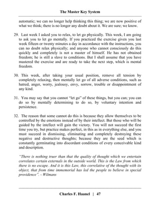 The Master Key System
Charles F. Haanel | 47
automatic; we can no longer help thinking this thing; we are now positive of
what we think; there is no longer any doubt about it. We are sure; we know.
29. Last week I asked you to relax, to let go physically. This week, I am going
to ask you to let go mentally. If you practiced the exercise given you last
week fifteen or twenty minutes a day in accordance with the instructions, you
can no doubt relax physically; and anyone who cannot consciously do this
quickly and completely is not a master of himself. He has not obtained
freedom; he is still a slave to conditions. But I shall assume that you have
mastered the exercise and are ready to take the next step, which is mental
freedom.
30. This week, after taking your usual position, remove all tension by
completely relaxing, then mentally let go of all adverse conditions, such as
hatred, anger, worry, jealousy, envy, sorrow, trouble or disappointment of
any kind.
31. You may say that you cannot “let go” of these things, but you can; you can
do so by mentally determining to do so, by voluntary intention and
persistence.
32. The reason that some cannot do this is because they allow themselves to be
controlled by the emotions instead of by their intellect. But those who will be
guided by the intellect will gain the victory. You will not succeed the first
time you try, but practice makes perfect, in this as in everything else, and you
must succeed in dismissing, eliminating and completely destroying these
negative and destructive thoughts; because they are the seed which is
constantly germinating into discordant conditions of every conceivable kind
and description.
“There is nothing truer than that the quality of thought which we entertain
correlates certain externals in the outside world. This is the Law from which
there is no escape. And it is this Law, this correlative of the thought with its
object, that from time immemorial has led the people to believe in special
providence”. - Wilmans
 
