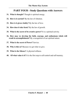 The Master Key System
Charles F. Haanel | 48
PART FOUR - Study Questions with Answers
31. What is thought? Thought is spiritual energy.
32. How is it carried? By the law of vibration.
33. How is it given vitality? By the law of love.
34. How does it take form? By the law of growth.
35. What is the secret of its creative power? It is a spiritual activity.
36. How may we develop the faith, courage, and enthusiasm which will
result in accomplishment? By a recognition of our spiritual nature.
37. What is the secret of Power? Service.
38. Why is this so? Because we get what we give.
39. What is the Silence? A physical stillness.
40. Of what value is it? It is the first step to self-control and self-mastery.
 