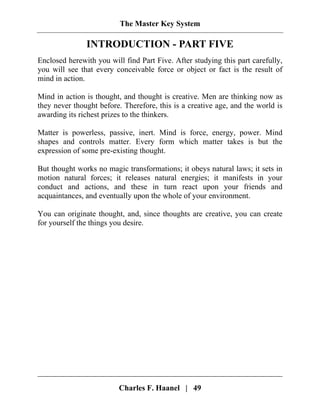 The Master Key System
Charles F. Haanel | 49
INTRODUCTION - PART FIVE
Enclosed herewith you will find Part Five. After studying this part carefully,
you will see that every conceivable force or object or fact is the result of
mind in action.
Mind in action is thought, and thought is creative. Men are thinking now as
they never thought before. Therefore, this is a creative age, and the world is
awarding its richest prizes to the thinkers.
Matter is powerless, passive, inert. Mind is force, energy, power. Mind
shapes and controls matter. Every form which matter takes is but the
expression of some pre-existing thought.
But thought works no magic transformations; it obeys natural laws; it sets in
motion natural forces; it releases natural energies; it manifests in your
conduct and actions, and these in turn react upon your friends and
acquaintances, and eventually upon the whole of your environment.
You can originate thought, and, since thoughts are creative, you can create
for yourself the things you desire.
 