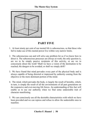 The Master Key System
PART FIVE
1. At least ninety per cent of our mental life is subconscious, so that those who
fail to make use of this mental power live within very narrow limits.
2. The subconscious can and will solve any problem for us if we know how to
direct it. The subconscious processes are always at work; the only question is,
are we to be simply passive recipients of this activity, or are we to
consciously direct the work? Shall we have a vision of the destination to be
reached, the dangers to be avoided, or shall we simply drift?
3. We have found that mind pervades every part of the physical body and is
always capable of being directed or impressed by authority coming from the
objective or the more dominant portion of the mind.
4. The mind, which pervades the body, is largely the result of heredity, which,
in turn, is simply the result of all the environments of all past generations on
the responsive and ever-moving life forces. An understanding of this fact will
enable us to use our authority when we find some undesirable trait of
character manifesting.
5. We can consciously use all the desirable characteristics with which we have
been provided and we can repress and refuse to allow the undesirable ones to
manifest.
Charles F. Haanel | 50
 