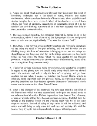 The Master Key System
Charles F. Haanel | 51
6. Again, this mind which pervades our physical body is not only the result of
hereditary tendencies, but is the result of home, business and social
environment, where countless thousands of impressions, ideas, prejudices and
similar thoughts have been received. Much of this has been received from
others, the result of opinions, suggestions or statements; much of it is the
result of our own thinking, but nearly all of it has been accepted with little or
no examination or consideration.
7. The idea seemed plausible, the conscious received it, passed it on to the
subconscious, where it was taken up by the Sympathetic System and passed
on to be built into our physical body. “The word has become flesh”.
8. This, then, is the way we are consistently creating and recreating ourselves;
we are today the result of our past thinking, and we shall be what we are
thinking today, the Law of Attraction is bringing to us, not the things we
should like, or the things we wish for, or the things some one else has, but it
brings us “our own”, the things which we have created by our thought
processes, whether consciously or unconsciously. Unfortunately, many of us
are creating these things unconsciously.
9. If either of us were building a home for ourselves, how careful we would be
in regard to the plans; how we should study every detail; how we should
watch the material and select only the best of everything; and yet how
careless we are when it comes to building our Mental Home, which is
infinitely more important than any physical home, as everything which can
possibly enter into our lives depends upon the character of the material which
enters into the construction of our Mental Home.
10. What is the character of this material? We have seen that it is the result of
the impressions which we have accumulated in the past and stored away in
our subconscious Mentality. If these impressions have been of fear, of worry,
of care, of anxiety; if they have been despondent, negative, doubtful, then the
texture of the material which we are weaving today will be of the same
negative material. Instead of being of any value, it will be mildewed and
rotten and will bring us only more toil and care and anxiety. We shall be
forever busy trying to patch it up and make it appear at least genteel.
 