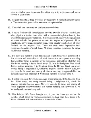 The Master Key System
Charles F. Haanel | 53
your servitudes, your weakness. It clothes you with self-honor, and puts a
scepter in your hands.
16. To gain this estate, three processes are necessary: You must earnestly desire
it. You must assert your claim. You must take possession.
17. You admit that those are not burdensome conditions.
18. You are familiar with the subject of heredity. Darwin, Huxley, Haeckel, and
other physical scientists have piled evidence mountain high that heredity is a
law attending progressive creation. It is progressive heredity which gives man
his erect attitude, his power of motion, the organs of digestions, blood
circulation, nerve force, muscular force, bone structure and a host of other
faculties on the physical side. There are even more impressive facts
concerning heredity of mind force. All these constitute what may be called
your human heredity.
19. But there is a heredity which the physical scientists have not compassed. It
lies beneath and antecedent to all their researches. At a point where they
throw up their hands in despair, saying they cannot account for what they see,
this divine heredity is found in full sway. 20. It is the benignant force which
decrees primal creation. It thrills down from the Divine, direct into every
created being. It originates life, which the physical scientist has not done, nor
ever can do. It stands out among all forces supreme, unapproachable. No
human heredity can approach it. No human heredity measures up to it.
20. It is the benignant force which decrees primal creation. It thrills down from
the Divine, direct into every created being. It originates life, which the
physical scientist has not done. Nor ever can do. It stands out among all
forces supreme, unapproachable. No human heredity can approach it. No
human heredity measures up to it.
21. This Infinite Life flows through you; is you. Its doorways are but the
faculties which comprise your consciousness. To keep open these doors is the
Secret of Power. Is it not worth while to make the effort?
 