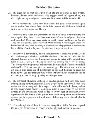 The Master Key System
Charles F. Haanel | 54
22. The great fact is, that the source of all life and all power is from within.
Persons, circumstances and events may suggest need and opportunities, but
the insight, strength and power to answer these needs will be found within.
23. Avoid counterfeits. Build firm foundations for your consciousness upon
forces which flow direct from the Infinite source, the Universal Mind of
which you are the image and likeness.
24. Those we have come into possession of this inheritance are never quite the
same again. They have come into possession of a sense of power hitherto
undreamed of. They can never again be timid, weak, vacillating, or fearful.
They are indissolubly connected with Omnipotence. Something in them has
been aroused; they have suddenly discovered that they possess a tremendous
latent ability of which they were heretofore entirely unconscious.
25. This power is from within, but we cannot receive it unless we give it. Use is
the condition upon which we hold this inheritance. We are each of us but the
channel through which the Omnipotent power is being differentiated into
form; unless we give, the channel is obstructed and we can receive no more.
This is true on every plane of existence and in every field of endeavor and all
walks of life. The more we give, the more we get. The athlete who wishes to
get strong must make use of the strength he has, and the more he gives the
more he will get. The financier who wishes to make money must make use of
the money he has, for only by using it can he get more.
26. The merchant who does not keep his goods going out will soon have none
coming in; the corporation which fails to give efficient service will soon lack
customers; the attorney who fails to get results will soon lack clients, and so
it goes everywhere; power is contingent upon a proper use of the power
already in our possession; what is true in every field of endeavor, every
experience in life, is true of the power from which every other power known
among men is begotten -- spiritual power. Take away the spirit and what is
left? Nothing.
27. If then the spirit is all there is, upon the recognition of this fact must depend
the ability to demonstrate all power, whether physical, mental or spiritual.
 