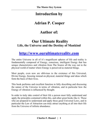 The Master Key System
Charles F. Haanel | 1
Introduction by
Adrian P. Cooper
Author of:
Our Ultimate Reality
Life, the Universe and the Destiny of Mankind
http://www.ourultimatereality.com
The entire Universe in all of it’s magnificent spheres of life and reality is
fundamentally composed of Energy, conscious, intelligent Energy that has
unique characteristics and vibration from The Source all the way out to the
physical world of matter where Energy is perceived as material things.
Most people, even now are oblivious to the existence of this Universal,
Divine Energy, focusing instead on physical, material things and ideas which
form the basis of their lives.
This book performs and excellent function in fully describing and discussing
the nature of the Universe in terms of vibration, and in particular how the
Energy of vibration is influenced by thought.
In order to truly take control of their life a person must fully understand and
apply the principles contained within this, and other great books like it. Those
who are prepared to understand and apply these great Universal Laws, and in
particular the Law of Attraction can truly attract anything at all into their life
from the Universe of infinite abundance.
 