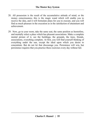 The Master Key System
Charles F. Haanel | 55
28. All possession is the result of the accumulative attitude of mind, or the
money consciousness; this is the magic wand which will enable you to
receive the idea, and it will formulate plans for you to execute, and you will
find as much pleasure in the execution as in the satisfaction of attainment and
achievement.
29. Now, go to your room, take the same seat, the same position as heretofore,
and mentally select a place which has pleasant associations. Make a complete
mental picture of it, see the buildings, the grounds, the trees, friends,
associations, everything complete. At first, you will find yourself thinking of
everything under the sun, except the ideal upon which you desire to
concentrate. But do not let that discourage you. Persistence will win, but
persistence requires that you practice these exercises every day without fail.
 