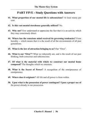 The Master Key System
Charles F. Haanel | 56
PART FIVE - Study Questions with Answers
41. What proportion of our mental life is subconscious? At least ninety per
cent.
42. Is this vast mental storehouse generally utilized? No.
43. Why not? Few understand or appreciate the fact that it is an activity which
they may consciously direct.
44. Where has the conscious mind received its governing tendencies? From
heredity -- which means that it is the result of all the environments of all past
generations.
45. What is the law of attraction bringing to us? Our “Own”.
46. What is our “Own”? What we inherently are, and is the result of our past
thinking, both conscious and subconscious.
47. Of what is the material with which we construct our mental home
composed? The thoughts which we entertain.
48. What is the Secret of Power? A recognition of the omnipresence of
omnipotence.
49. Where does it originate? All life and all power is from within.
50. Upon what is the possession of power contingent? Upon a proper use of
the power already in our possession.
 