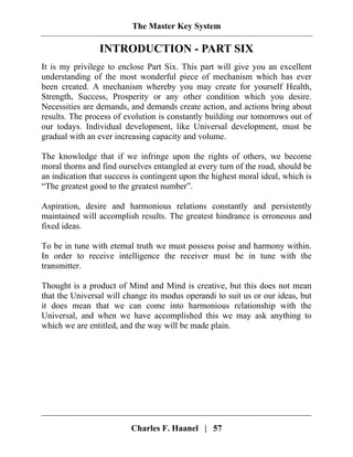 The Master Key System
Charles F. Haanel | 57
INTRODUCTION - PART SIX
It is my privilege to enclose Part Six. This part will give you an excellent
understanding of the most wonderful piece of mechanism which has ever
been created. A mechanism whereby you may create for yourself Health,
Strength, Success, Prosperity or any other condition which you desire.
Necessities are demands, and demands create action, and actions bring about
results. The process of evolution is constantly building our tomorrows out of
our todays. Individual development, like Universal development, must be
gradual with an ever increasing capacity and volume.
The knowledge that if we infringe upon the rights of others, we become
moral thorns and find ourselves entangled at every turn of the road, should be
an indication that success is contingent upon the highest moral ideal, which is
“The greatest good to the greatest number”.
Aspiration, desire and harmonious relations constantly and persistently
maintained will accomplish results. The greatest hindrance is erroneous and
fixed ideas.
To be in tune with eternal truth we must possess poise and harmony within.
In order to receive intelligence the receiver must be in tune with the
transmitter.
Thought is a product of Mind and Mind is creative, but this does not mean
that the Universal will change its modus operandi to suit us or our ideas, but
it does mean that we can come into harmonious relationship with the
Universal, and when we have accomplished this we may ask anything to
which we are entitled, and the way will be made plain.
 