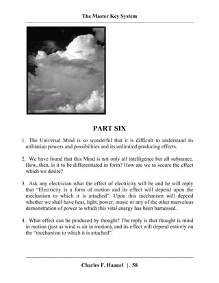 The Master Key System
PART SIX
1. The Universal Mind is so wonderful that it is difficult to understand its
utilitarian powers and possibilities and its unlimited producing effects.
2. We have found that this Mind is not only all intelligence but all substance.
How, then, is it to be differentiated in form? How are we to secure the effect
which we desire?
3. Ask any electrician what the effect of electricity will be and he will reply
that “Electricity is a form of motion and its effect will depend upon the
mechanism to which it is attached”. Upon this mechanism will depend
whether we shall have heat, light, power, music or any of the other marvelous
demonstration of power to which this vital energy has been harnessed.
4. What effect can be produced by thought? The reply is that thought is mind
in motion (just as wind is air in motion), and its effect will depend entirely on
the “mechanism to which it is attached”.
Charles F. Haanel | 58
 