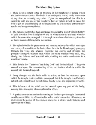 The Master Key System
Charles F. Haanel | 60
11. There is not a single virtue or principle in the storehouse of nature which
the brain cannot express. The brain is an embryonic world, ready to develop
at any time as necessity may arise. If you can comprehend that this is a
scientific truth and one of the wonderful laws of nature, it will be easier for
you to get an understanding of the mechanism by which these extraordinary
results are being accomplished.
12. The nervous system has been compared to an electric circuit with its battery
of cells in which force is originated, and its white matter to insulated wires by
which the current is conveyed; it is through these channels that every impulse
or desire is carried through the mechanism.
13. The spinal cord is the great motor and sensory pathway by which messages
are conveyed to and from the brain; then, there is the blood supply plunging
through the veins and arteries, renewing our energy and strength, the
perfectly arranged structure upon which the entire physical body rests, and,
finally, the delicate and beautiful skin, clothing the entire mechanism is a
mantle of beauty.
14. This then is the “Temple of the living God” and the individual “I” is given
control and upon his understanding of the mechanism which is within his
control will the result depend.
15. Every thought sets the brain cells in action; at first the substance upon
which the thought is directed fails to respond, but if the thought is sufficiently
refined and concentrated, the substance finally yields and expresses perfectly.
16. This influence of the mind can be exerted upon any part of the body,
causing the elimination of any undesirable effect.
17. A perfect conception and understanding of the laws governing in the mental
world cannot fail to be of inestimable value in the transaction of business, as
it develops the power of discernment and gives a clearer understanding and
appreciation of facts.
 