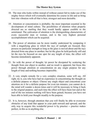 The Master Key System
Charles F. Haanel | 61
18. The man who looks within instead of without cannot fail to make use of the
mighty forces which will eventually determine his course in life and so bring
him into vibration with all that is best, strongest and most desirable.
19. Attention or concentration is probably; the most important essential in the
development of mind culture. The possibilities of attention when properly
directed are so startling that they would hardly appear credible to the
uninitiated. The cultivation of attention is the distinguishing characteristic of
every successful man or woman, and is the very highest personal
accomplishment which can be acquired.
20. The power of attention can be more readily understood by comparing it
with a magnifying glass in which the rays of sunlight are focused; they
possess no particular strength as long as the glass is moved about and the rays
directed from one place to another; but let the glass be held perfectly still and
let the rays be focused on one spot for any length of time, the effect will
become immediately apparent.
21. So with the power of thought; let power be dissipated by scattering the
thought from one object to another, and no result is apparent; but focus this
power through attention or concentration on any single purpose for any
length of time and nothing becomes impossible.
22. A very simple remedy for a very complex situation, some will say. All
right, try it, you who have had no experience in concentrating the thought on
a definite purpose or object. Choose any single object and concentrate your
attention on it for a definite purpose for even ten minutes; you cannot do it;
the mind will wander a dozen times and it will be necessary to bring it back
to the original purpose, and each time the effect will have been lost and at the
end of the ten minutes nothing will have been gained, because you have not
been able to hold your thought steadily to the purpose.
23. It is, however, through attention that you will finally be able to overcome
obstacles of any kind that appear in your path onward and upward, and the
only way to acquire this wonderful power is by practice -- practice makes
perfect, in this as in anything else.
 