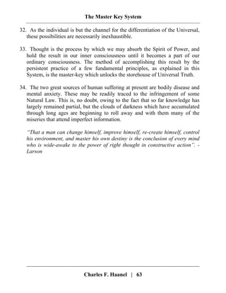The Master Key System
Charles F. Haanel | 63
32. As the individual is but the channel for the differentiation of the Universal,
these possibilities are necessarily inexhaustible.
33. Thought is the process by which we may absorb the Spirit of Power, and
hold the result in our inner consciousness until it becomes a part of our
ordinary consciousness. The method of accomplishing this result by the
persistent practice of a few fundamental principles, as explained in this
System, is the master-key which unlocks the storehouse of Universal Truth.
34. The two great sources of human suffering at present are bodily disease and
mental anxiety. These may be readily traced to the infringement of some
Natural Law. This is, no doubt, owing to the fact that so far knowledge has
largely remained partial, but the clouds of darkness which have accumulated
through long ages are beginning to roll away and with them many of the
miseries that attend imperfect information.
“That a man can change himself, improve himself, re-create himself, control
his environment, and master his own destiny is the conclusion of every mind
who is wide-awake to the power of right thought in constructive action”. -
Larson
 