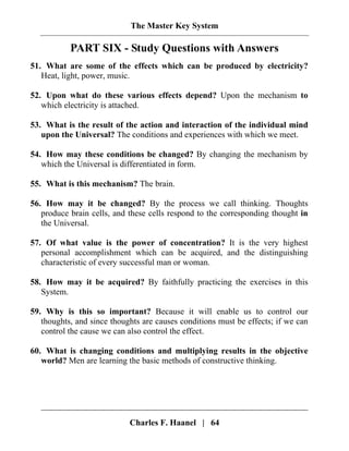 The Master Key System
Charles F. Haanel | 64
PART SIX - Study Questions with Answers
51. What are some of the effects which can be produced by electricity?
Heat, light, power, music.
52. Upon what do these various effects depend? Upon the mechanism to
which electricity is attached.
53. What is the result of the action and interaction of the individual mind
upon the Universal? The conditions and experiences with which we meet.
54. How may these conditions be changed? By changing the mechanism by
which the Universal is differentiated in form.
55. What is this mechanism? The brain.
56. How may it be changed? By the process we call thinking. Thoughts
produce brain cells, and these cells respond to the corresponding thought in
the Universal.
57. Of what value is the power of concentration? It is the very highest
personal accomplishment which can be acquired, and the distinguishing
characteristic of every successful man or woman.
58. How may it be acquired? By faithfully practicing the exercises in this
System.
59. Why is this so important? Because it will enable us to control our
thoughts, and since thoughts are causes conditions must be effects; if we can
control the cause we can also control the effect.
60. What is changing conditions and multiplying results in the objective
world? Men are learning the basic methods of constructive thinking.
 