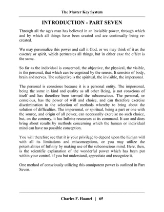The Master Key System
Charles F. Haanel | 65
INTRODUCTION - PART SEVEN
Through all the ages man has believed in an invisible power, through which
and by which all things have been created and are continually being re-
created.
We may personalize this power and call it God, or we may think of it as the
essence or spirit, which permeates all things, but in either case the effect is
the same.
So far as the individual is concerned, the objective, the physical, the visible,
is the personal, that which can be cognized by the senses. It consists of body,
brain and nerves. The subjective is the spiritual, the invisible, the impersonal.
The personal is conscious because it is a personal entity. The impersonal,
being the same in kind and quality as all other Being, is not conscious of
itself and has therefore been termed the subconscious. The personal, or
conscious, has the power of will and choice, and can therefore exercise
discrimination in the selection of methods whereby to bring about the
solution of difficulties. The impersonal, or spiritual, being a part or one with
the source, and origin of all power, can necessarily exercise no such choice,
but, on the contrary, it has Infinite resources at its command. It can and does
bring about results by methods concerning which the human or individual
mind can have no possible conception.
You will therefore see that it is your privilege to depend upon the human will
with all its limitations and misconceptions, or you may utilize the
potentialities of Infinity by making use of the subconscious mind. Here, then,
is the scientific explanation of the wonderful power which has been put
within your control, if you but understand, appreciate and recognize it.
One method of consciously utilizing this omnipotent power is outlined in Part
Seven.
 
