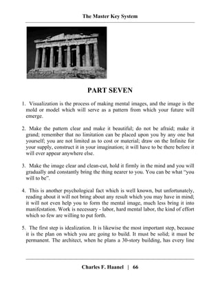 The Master Key System
PART SEVEN
1. Visualization is the process of making mental images, and the image is the
mold or model which will serve as a pattern from which your future will
emerge.
2. Make the pattern clear and make it beautiful; do not be afraid; make it
grand; remember that no limitation can be placed upon you by any one but
yourself; you are not limited as to cost or material; draw on the Infinite for
your supply, construct it in your imagination; it will have to be there before it
will ever appear anywhere else.
3. Make the image clear and clean-cut, hold it firmly in the mind and you will
gradually and constantly bring the thing nearer to you. You can be what “you
will to be”.
4. This is another psychological fact which is well known, but unfortunately,
reading about it will not bring about any result which you may have in mind;
it will not even help you to form the mental image, much less bring it into
manifestation. Work is necessary - labor, hard mental labor, the kind of effort
which so few are willing to put forth.
5. The first step is idealization. It is likewise the most important step, because
it is the plan on which you are going to build. It must be solid; it must be
permanent. The architect, when he plans a 30-story building, has every line
Charles F. Haanel | 66
 