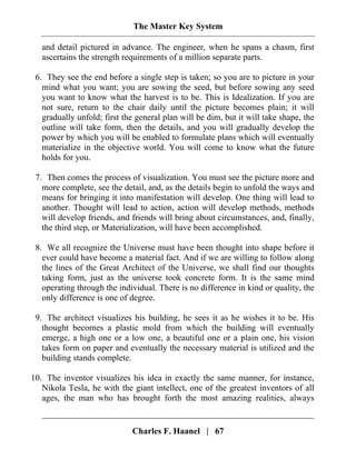 The Master Key System
Charles F. Haanel | 67
and detail pictured in advance. The engineer, when he spans a chasm, first
ascertains the strength requirements of a million separate parts.
6. They see the end before a single step is taken; so you are to picture in your
mind what you want; you are sowing the seed, but before sowing any seed
you want to know what the harvest is to be. This is Idealization. If you are
not sure, return to the chair daily until the picture becomes plain; it will
gradually unfold; first the general plan will be dim, but it will take shape, the
outline will take form, then the details, and you will gradually develop the
power by which you will be enabled to formulate plans which will eventually
materialize in the objective world. You will come to know what the future
holds for you.
7. Then comes the process of visualization. You must see the picture more and
more complete, see the detail, and, as the details begin to unfold the ways and
means for bringing it into manifestation will develop. One thing will lead to
another. Thought will lead to action, action will develop methods, methods
will develop friends, and friends will bring about circumstances, and, finally,
the third step, or Materialization, will have been accomplished.
8. We all recognize the Universe must have been thought into shape before it
ever could have become a material fact. And if we are willing to follow along
the lines of the Great Architect of the Universe, we shall find our thoughts
taking form, just as the universe took concrete form. It is the same mind
operating through the individual. There is no difference in kind or quality, the
only difference is one of degree.
9. The architect visualizes his building, he sees it as he wishes it to be. His
thought becomes a plastic mold from which the building will eventually
emerge, a high one or a low one, a beautiful one or a plain one, his vision
takes form on paper and eventually the necessary material is utilized and the
building stands complete.
10. The inventor visualizes his idea in exactly the same manner, for instance,
Nikola Tesla, he with the giant intellect, one of the greatest inventors of all
ages, the man who has brought forth the most amazing realities, always
 