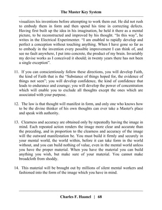 The Master Key System
Charles F. Haanel | 68
visualizes his inventions before attempting to work them out. He did not rush
to embody them in form and then spend his time in correcting defects.
Having first built up the idea in his imagination, he held it there as a mental
picture, to be reconstructed and improved by his thought. “In this way”, he
writes in the Electrical Experimenter. “I am enabled to rapidly develop and
perfect a conception without touching anything. When I have gone so far as
to embody in the invention every possible improvement I can think of, and
see no fault anywhere, I put into concrete, the product of my brain. Invariably
my devise works as I conceived it should; in twenty years there has not been
a single exception”.
11. If you can conscientiously follow these directions, you will develop Faith,
the kind of Faith that is the “Substance of things hoped for, the evidence of
things not seen”; you will develop confidence, the kind of confidence that
leads to endurance and courage; you will develop the power of concentration
which will enable you to exclude all thoughts except the ones which are
associated with your purpose.
12. The law is that thought will manifest in form, and only one who knows how
to be the divine thinker of his own thoughts can ever take a Master's place
and speak with authority.
13. Clearness and accuracy are obtained only by repeatedly having the image in
mind. Each repeated action renders the image more clear and accurate than
the preceding, and in proportion to the clearness and accuracy of the image
will the outward manifestation be. You must build it firmly and securely in
your mental world, the world within, before it can take form in the world
without, and you can build nothing of value, even in the mental world unless
you have the proper material. When you have the material you can build
anything you wish, but make sure of your material. You cannot make
broadcloth from shoddy.
14. This material will be brought out by millions of silent mental workers and
fashioned into the form of the image which you have in mind.
 