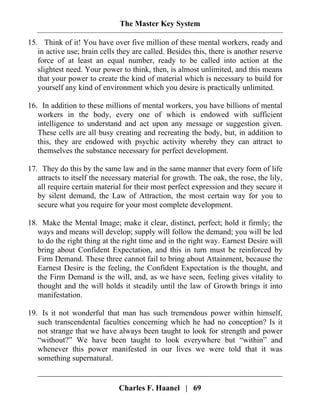 The Master Key System
Charles F. Haanel | 69
15. Think of it! You have over five million of these mental workers, ready and
in active use; brain cells they are called. Besides this, there is another reserve
force of at least an equal number, ready to be called into action at the
slightest need. Your power to think, then, is almost unlimited, and this means
that your power to create the kind of material which is necessary to build for
yourself any kind of environment which you desire is practically unlimited.
16. In addition to these millions of mental workers, you have billions of mental
workers in the body, every one of which is endowed with sufficient
intelligence to understand and act upon any message or suggestion given.
These cells are all busy creating and recreating the body, but, in addition to
this, they are endowed with psychic activity whereby they can attract to
themselves the substance necessary for perfect development.
17. They do this by the same law and in the same manner that every form of life
attracts to itself the necessary material for growth. The oak, the rose, the lily,
all require certain material for their most perfect expression and they secure it
by silent demand, the Law of Attraction, the most certain way for you to
secure what you require for your most complete development.
18. Make the Mental Image; make it clear, distinct, perfect; hold it firmly; the
ways and means will develop; supply will follow the demand; you will be led
to do the right thing at the right time and in the right way. Earnest Desire will
bring about Confident Expectation, and this in turn must be reinforced by
Firm Demand. These three cannot fail to bring about Attainment, because the
Earnest Desire is the feeling, the Confident Expectation is the thought, and
the Firm Demand is the will, and, as we have seen, feeling gives vitality to
thought and the will holds it steadily until the law of Growth brings it into
manifestation.
19. Is it not wonderful that man has such tremendous power within himself,
such transcendental faculties concerning which he had no conception? Is it
not strange that we have always been taught to look for strength and power
“without?” We have been taught to look everywhere but “within” and
whenever this power manifested in our lives we were told that it was
something supernatural.
 