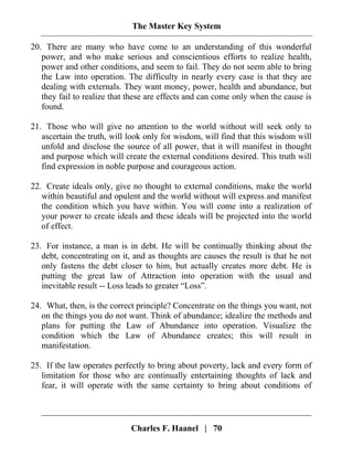 The Master Key System
Charles F. Haanel | 70
20. There are many who have come to an understanding of this wonderful
power, and who make serious and conscientious efforts to realize health,
power and other conditions, and seem to fail. They do not seem able to bring
the Law into operation. The difficulty in nearly every case is that they are
dealing with externals. They want money, power, health and abundance, but
they fail to realize that these are effects and can come only when the cause is
found.
21. Those who will give no attention to the world without will seek only to
ascertain the truth, will look only for wisdom, will find that this wisdom will
unfold and disclose the source of all power, that it will manifest in thought
and purpose which will create the external conditions desired. This truth will
find expression in noble purpose and courageous action.
22. Create ideals only, give no thought to external conditions, make the world
within beautiful and opulent and the world without will express and manifest
the condition which you have within. You will come into a realization of
your power to create ideals and these ideals will be projected into the world
of effect.
23. For instance, a man is in debt. He will be continually thinking about the
debt, concentrating on it, and as thoughts are causes the result is that he not
only fastens the debt closer to him, but actually creates more debt. He is
putting the great law of Attraction into operation with the usual and
inevitable result -- Loss leads to greater “Loss”.
24. What, then, is the correct principle? Concentrate on the things you want, not
on the things you do not want. Think of abundance; idealize the methods and
plans for putting the Law of Abundance into operation. Visualize the
condition which the Law of Abundance creates; this will result in
manifestation.
25. If the law operates perfectly to bring about poverty, lack and every form of
limitation for those who are continually entertaining thoughts of lack and
fear, it will operate with the same certainty to bring about conditions of
 