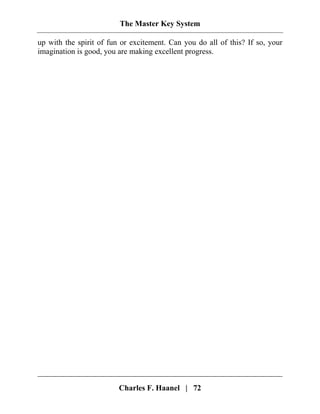 The Master Key System
Charles F. Haanel | 72
up with the spirit of fun or excitement. Can you do all of this? If so, your
imagination is good, you are making excellent progress.
 