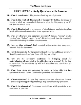 The Master Key System
Charles F. Haanel | 73
PART SEVEN - Study Questions with Answers
61. What is visualization? The process of making mental pictures.
62. What is the result of this method of thought? By holding the image or
picture in mind, we can gradually but surely bring the thing nearer to us. We
can be what we will to be.
63. What is Idealization? It is a process of visualizing or idealizing the plans
which will eventually materialize in our objective world.
64. Why are clearness and accuracy necessary? Because “seeing” creates
“feeling” and “feeling” creates “being”. First the mental, then the emotional,
then the illimitable possibilities of achievement.
65. How are they obtained? Each repeated action renders the image more
accurate than the former one.
66. How is the material for the construction of your mental image secured?
By millions of mental workers. Brain cells they are called.
67. How are the necessary conditions for bringing about the
materialization of your ideal in the objective world secured? By the Law
of Attraction. The natural law by which all conditions and experiences are
brought about.
68. What three steps are necessary in order to bring this law into
operation? Earnest Desire, Confident Expectation, Firm Demand.
69. Why do many fail? Because they concentrate on loss, disease and disaster.
The law is operating perfectly; the things they fear are coming upon them.
70. What is the alternative? Concentrate on the ideals which you desire to see
manifested in your life.
 