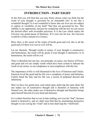 The Master Key System
Charles F. Haanel | 74
INTRODUCTION - PART EIGHT
In this Part you will find that you may freely choose what you think but the
result of your thought is governed by an immutable law! Is not this a
wonderful thought? Is it not wonderful to know that our lives are not subject
to caprice or variability of any kind? That they are governed by law. This
stability is our opportunity, because by complying with the law we can secure
the desired effect with invariable precision. It is the Law which makes the
Universe one grand paean of Harmony. If it were not for law, the Universe
would be a Chaos instead of a Cosmos.
Here, then, is the secret of the origin of booth good and evil, this is all the
good and evil there ever was or ever will be.
Let me illustrate. Thought results in action, if your thought is constructive
and harmonious, the result will be good; if your thought is destructive or in
harmonious, the result will be evil.
There is therefore but one law, one principle, on cause, one Source of Power,
and good and evil are simply words which have been coined to indicate the
result of our action, or our compliance or non-compliance with this law.
The importance of this is well illustrated in the lives of Emerson and Carlyle.
Emerson loved the good and his life was a symphony of peace and harmony,
Carlyle hated the bad, and his life was a record of perpetual discord and
inharmony.
Here we have two grand men, each intent upon achieving the same ideal, but
one makes use of constructive thought and is therefore in harmony with
Natural Law, the other makes use of destructive thought and therefore brings
upon himself discord of every kind and character.
It is evident therefore that we are to hate nothing, not even the “bad”, because
hatred is destructive, and we shall soon find that by entertaining destructive
thought we are sowing the “wind” and in turn shall reap the “whirlwind”.
 