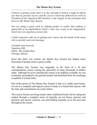 The Master Key System
Charles F. Haanel | 3
I believe in giving credit where it is due, therefore I believe I ought to inform
you that my present success and the success which has followed my work as
President of the Napoleon Hill Institute is due largely to the principles laid
down in The Master-Key System.
You are doing a good work by helping people to realize that nothing is
impossible of accomplishment which a man can create in his imagination.
Surely my own experience proves this.
I shall cooperate with you in getting your course into the hands of the many
who so greatly need your message.
Cordially and sincerely,
Napoleon Hill,
Editor, The Golden Rule
Chicago, Illinois”
Since this letter was written, the Master Key System has helped many
thousands of people achieve great wealth.
The Master Key System was originally in the form of a 24 part
correspondence course costing the equivalent of many thousands of dollars
today. Although he never intended the course to be publicly available, he was
eventually persuaded by the grateful people had benefited from his teachings
to publish it in book form.
Part of the power of The Master Key System is that it is, unlike most books,
set out as a complete and logical course of study in a format that anyone with
the time and commitment can easily follow.
This course format can bring results where traditional books fail by taking the
student through a complete series of logically set out theory, practice and
question and answer sessions, one part leading logically on to the next part
throughout the course.
 