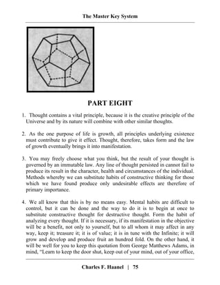 The Master Key System
PART EIGHT
1. Thought contains a vital principle, because it is the creative principle of the
Universe and by its nature will combine with other similar thoughts.
2. As the one purpose of life is growth, all principles underlying existence
must contribute to give it effect. Thought, therefore, takes form and the law
of growth eventually brings it into manifestation.
3. You may freely choose what you think, but the result of your thought is
governed by an immutable law. Any line of thought persisted in cannot fail to
produce its result in the character, health and circumstances of the individual.
Methods whereby we can substitute habits of constructive thinking for those
which we have found produce only undesirable effects are therefore of
primary importance.
Charles F. Haanel | 75
4. We all know that this is by no means easy. Mental habits are difficult to
control, but it can be done and the way to do it is to begin at once to
substitute constructive thought for destructive thought. Form the habit of
analyzing every thought. If it is necessary, if its manifestation in the objective
will be a benefit, not only to yourself, but to all whom it may affect in any
way, keep it; treasure it; it is of value; it is in tune with the Infinite; it will
grow and develop and produce fruit an hundred fold. On the other hand, it
will be well for you to keep this quotation from George Matthews Adams, in
mind, “Learn to keep the door shut, keep out of your mind, out of your office,
 