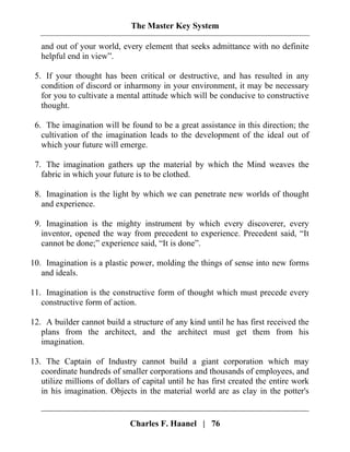 The Master Key System
Charles F. Haanel | 76
and out of your world, every element that seeks admittance with no definite
helpful end in view”.
5. If your thought has been critical or destructive, and has resulted in any
condition of discord or inharmony in your environment, it may be necessary
for you to cultivate a mental attitude which will be conducive to constructive
thought.
6. The imagination will be found to be a great assistance in this direction; the
cultivation of the imagination leads to the development of the ideal out of
which your future will emerge.
7. The imagination gathers up the material by which the Mind weaves the
fabric in which your future is to be clothed.
8. Imagination is the light by which we can penetrate new worlds of thought
and experience.
9. Imagination is the mighty instrument by which every discoverer, every
inventor, opened the way from precedent to experience. Precedent said, “It
cannot be done;” experience said, “It is done”.
10. Imagination is a plastic power, molding the things of sense into new forms
and ideals.
11. Imagination is the constructive form of thought which must precede every
constructive form of action.
12. A builder cannot build a structure of any kind until he has first received the
plans from the architect, and the architect must get them from his
imagination.
13. The Captain of Industry cannot build a giant corporation which may
coordinate hundreds of smaller corporations and thousands of employees, and
utilize millions of dollars of capital until he has first created the entire work
in his imagination. Objects in the material world are as clay in the potter's
 