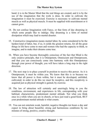 The Master Key System
Charles F. Haanel | 77
hand; it is in the Master Mind that the real things are created, and it is by the
use of the imagination that the work is done. In order to cultivate the
imagination it must be exercised. Exercise is necessary to cultivate mental
muscle as well as physical muscle. It must be supplied with nourishment or it
cannot grow.
14. Do not confuse Imagination with Fancy, or that form of day dreaming in
which some people like to indulge. Day dreaming is a form of mental
dissipation which may lead to mental disaster.
15. Constructive imagination means mental labor, by some considered to be the
hardest kind of labor, but, if so, it yields the greatest returns, for all the great
things in life have come to men and women who had the capacity to think, to
imagine, and to make their dreams come true.
16. When you have become thoroughly conscious of the fact that Mind is the
only creative principle, that it is Omnipotent, Omniscient and Omnipresent,
and that you can consciously come into harmony with this Omnipotence
through your power of thought, you will have taken a long step in the right
direction.
17. The next step is to place yourself in position to receive this power. As it is
Omnipresent, it must be within you. We know that this is so because we
know that all power is from within, but it must be developed, unfolded,
cultivated; in order to do this we must be receptive, and this receptivity is
acquired just as physical strength is gained, by exercise.
18. The law of attraction will certainly and unerringly bring to you the
conditions, environment, and experiences in life, corresponding with your
habitual, characteristic, predominant mental attitude. Not what you think
once in a while when you are in church, or have just read a good book, BUT
your predominant mental attitude is what counts.
19. You can not entertain weak, harmful, negative thoughts ten hours a day and
expect to bring about beautiful, strong and harmonious conditions by ten
minutes of strong, positive, creative thought.
 