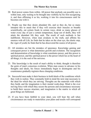 The Master Key System
Charles F. Haanel | 78
20. Real power comes from within. All power that anybody can possibly use is
within man, only waiting to be brought into visibility by his first recognizing
it, and then affirming it as his, working it into his consciousness until he
becomes one with it.
21. People say that they desire abundant life, and so they do, but so many
interpret this to mean that if they will exercise their muscles or breathe
scientifically, eat certain foods in certain ways, drink so many glasses of
water every day of just a certain temperature, keep out of drafts, they will
attain the abundant life they seek. The result of such methods is but
indifferent. However, when man awakens to the truth, and affirms his
oneness with all Life, he finds that he takes on the clear eye, the elastic step,
the vigor of youth; he finds that he has discovered the source of all power.
22. All mistakes are but the mistakes of ignorance. Knowledge gaining and
consequent power is what determines growth and evolution. The recognition
and demonstration of knowledge is what constitutes power, and this power is
spiritual power, and this spiritual power is the power which lies at the heart of
all things; it is the soul of the universe.
23. This knowledge is the result of man's ability to think; thought is therefore
the germ of man's conscious evolution. When man ceases to advance in his
thoughts and ideals, his forces immediately begin to disintegrate and his
countenance gradually registers these changing conditions.
24. Successful men make it their business to hold ideals of the conditions which
they wish to realize. They constantly hold in mind the next step necessary to
the ideal for which they are striving. Thoughts are the materials with which
they build, and the imagination is their mental work-shop. Mind is the ever
moving force with which they secure the persons and circumstance necessary
to build their success structure, and imagination is the matrix in which all
great things are fashioned.
25. If you have been faithful to your ideal, you will hear the call when
circumstances are ready to materialize your plans and results will correspond
 