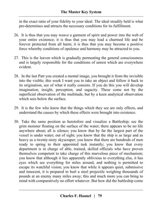 The Master Key System
Charles F. Haanel | 79
in the exact ratio of your fidelity to your ideal. The ideal steadily held is what
pre-determines and attracts the necessary conditions for its fulfillment.
26. It is thus that you may weave a garment of spirit and power into the web of
your entire existence; it is thus that you may lead a charmed life and be
forever protected from all harm; it is thus that you may become a positive
force whereby conditions of opulence and harmony may be attracted to you.
27. This is the leaven which is gradually permeating the general consciousness
and is largely responsible for the conditions of unrest which are everywhere
evident.
28. In the last Part you created a mental image, you brought it from the invisible
into the visible; this week I want you to take an object and follow it back to
its origination, see of what it really consists. If you do this you will develop
imagination, insight, perception, and sagacity. These come not by the
superficial observation of the multitude, but by a keen analytical observation
which sees below the surface.
29. It is the few who know that the things which they see are only effects, and
understand the causes by which these effects were brought into existence.
30. Take the same position as heretofore and visualize a Battleship; see the
grim monster floating on the surface of the water; there appears to be no life
anywhere about; all is silence; you know that by far the largest part of the
vessel is under water; out of sight; you know that the ship is as large and as
heavy as a twenty-story skyscraper; you know that there are hundreds of men
ready to spring to their appointed task instantly; you know that every
department is in charge of able, trained, skilled officials who have proven
themselves competent to take charge of this marvelous piece of mechanism;
you know that although it lies apparently oblivious to everything else, it has
eyes which see everything for miles around, and nothing is permitted to
escape its watchful vision; you know that while it appears quiet, submissive
and innocent, it is prepared to hurl a steel projectile weighing thousands of
pounds at an enemy many miles away; this and much more you can bring to
mind with comparatively no effort whatever. But how did the battleship come
 