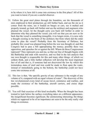 The Master Key System
Charles F. Haanel | 80
to be where it is; how did it come into existence in the first place? All of this
you want to know if you are a careful observer.
31. Follow the great steel plates through the foundries, see the thousands of
men employed in their production; go still further back, and see the ore as it
comes from the mine, see it loaded on barges or cars, see it melted and
properly treated; go back still further and see the architect and engineers who
planned the vessel; let the thought carry you back still further in order to
determine why they planned the vessel; you will see that you are now so far
back that the vessel is something intangible, it no longer exists, it is now only
a thought existing in the brain of the architect; but from where did the order
come to plan the vessel? Probably from the Secretary of Defense; but
probably this vessel was planned long before the war was thought of, and that
Congress had to pass a bill appropriating the money; possibly there was
opposition, and speeches for or against the bill. Whom do these Congressmen
represent? They represent you and me, so that our line of thought begins with
the Battleship and ends with ourselves, and we find in the last analysis that
our own thought is responsible for this and many other things, of which we
seldom think, and a little further reflection will develop the most important
fact of all and that is, if someone had not discovered the law by which this
tremendous mass of steel and iron could be made to float upon the water,
instead of immediately going to the bottom, the battleship could not have
come into existence at all.
32. This law is that, “the specific gravity of any substance is the weight of any
volume of it, compared with an equal volume of water”. The discovery of this
law revolutionized every kind of ocean travel, commerce and warfare, and
made the existence of the battleship, aircraft carriers, and cruise ships
possible.
33. You will find exercises of this kind invaluable. When the thought has been
trained to look below the surface everything takes on a different appearance,
the insignificant becomes significant, the uninteresting interesting; the things
which we supposed to be of no importance are seen to be the only really vital
things in existence.
 