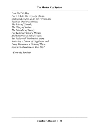 The Master Key System
Charles F. Haanel | 81
Look To This Day
For it is Life, the very Life of Life.
In Its brief course lie all the Verities and
Realities of your existence;
The Bliss of Growth;
The Glory of Action;
The Splendor of Beauty;
For Yesterday is but a Dream,
And tomorrow is only a Vision:
But Today well lived makes every
Yesterday a Dream of Happiness, and
Every Tomorrow a Vision of Hope.
Look well, therefore, to This Day!
- From the Sanskrit.
 
