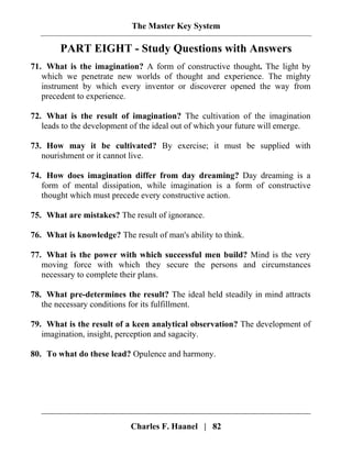 The Master Key System
Charles F. Haanel | 82
PART EIGHT - Study Questions with Answers
71. What is the imagination? A form of constructive thought. The light by
which we penetrate new worlds of thought and experience. The mighty
instrument by which every inventor or discoverer opened the way from
precedent to experience.
72. What is the result of imagination? The cultivation of the imagination
leads to the development of the ideal out of which your future will emerge.
73. How may it be cultivated? By exercise; it must be supplied with
nourishment or it cannot live.
74. How does imagination differ from day dreaming? Day dreaming is a
form of mental dissipation, while imagination is a form of constructive
thought which must precede every constructive action.
75. What are mistakes? The result of ignorance.
76. What is knowledge? The result of man's ability to think.
77. What is the power with which successful men build? Mind is the very
moving force with which they secure the persons and circumstances
necessary to complete their plans.
78. What pre-determines the result? The ideal held steadily in mind attracts
the necessary conditions for its fulfillment.
79. What is the result of a keen analytical observation? The development of
imagination, insight, perception and sagacity.
80. To what do these lead? Opulence and harmony.
 
