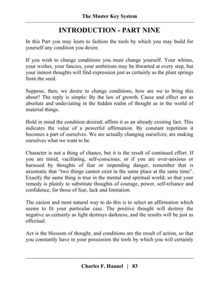 The Master Key System
Charles F. Haanel | 83
INTRODUCTION - PART NINE
In this Part you may learn to fashion the tools by which you may build for
yourself any condition you desire.
If you wish to change conditions you must change yourself. Your whims,
your wishes, your fancies, your ambitions may be thwarted at every step, but
your inmost thoughts will find expression just as certainly as the plant springs
from the seed.
Suppose, then, we desire to change conditions, how are we to bring this
about? The reply is simple: By the law of growth. Cause and effect are as
absolute and undeviating in the hidden realm of thought as in the world of
material things.
Hold in mind the condition desired; affirm it as an already existing fact. This
indicates the value of a powerful affirmation. By constant repetition it
becomes a part of ourselves. We are actually changing ourselves; are making
ourselves what we want to be.
Character is not a thing of chance, but it is the result of continued effort. If
you are timid, vacillating, self-conscious, or if you are over-anxious or
harassed by thoughts of fear or impending danger, remember that is
axiomatic that “two things cannot exist in the same place at the same time”.
Exactly the same thing is true in the mental and spiritual world; so that your
remedy is plainly to substitute thoughts of courage, power, self-reliance and
confidence, for those of fear, lack and limitation.
The easiest and most natural way to do this is to select an affirmation which
seems to fit your particular case. The positive thought will destroy the
negative as certainly as light destroys darkness, and the results will be just as
effectual.
Act is the blossom of thought, and conditions are the result of action, so that
you constantly have in your possession the tools by which you will certainly
 