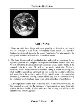 The Master Key System
PART NINE
1. There are only three things which can possibly be desired in the “world
without” and each of them can be found in the “world within”. The secret of
finding them is simply to apply the proper “mechanism” of attachment to the
omnipotent power to which each individual has access.
2. The three things which all mankind desires and which are necessary for his
highest expression and complete development are Health, Wealth and Love.
All will admit that Health is absolutely essential; no one can be happy if the
physical body is in pain. All will not so readily admit that Wealth is
necessary, but all must admit that a sufficient supply at least is necessary, and
what would be considered sufficient for one, would be considered absolute
and painful lack for another; and as Nature provides not only enough but
abundantly, wastefully, lavishly, we realize that any lack or limitation is only
the limitation which has been made by an artificial method of distribution.
3. All will probably admit that Love is the third, or maybe some will say the
first essential necessary to the happiness of mankind; at any rate, those who
possess all three, Health, Wealth, and Love, find nothing else which can be
added to their cup of happiness.
Charles F. Haanel | 85
 