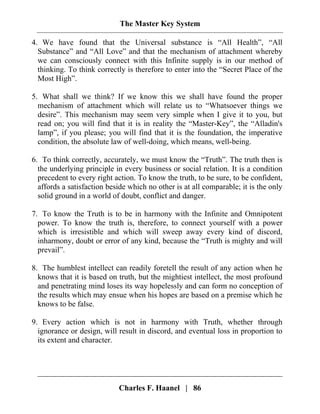 The Master Key System
Charles F. Haanel | 86
4. We have found that the Universal substance is “All Health”, “All
Substance” and “All Love” and that the mechanism of attachment whereby
we can consciously connect with this Infinite supply is in our method of
thinking. To think correctly is therefore to enter into the “Secret Place of the
Most High”.
5. What shall we think? If we know this we shall have found the proper
mechanism of attachment which will relate us to “Whatsoever things we
desire”. This mechanism may seem very simple when I give it to you, but
read on; you will find that it is in reality the “Master-Key”, the “Alladin's
lamp”, if you please; you will find that it is the foundation, the imperative
condition, the absolute law of well-doing, which means, well-being.
6. To think correctly, accurately, we must know the “Truth”. The truth then is
the underlying principle in every business or social relation. It is a condition
precedent to every right action. To know the truth, to be sure, to be confident,
affords a satisfaction beside which no other is at all comparable; it is the only
solid ground in a world of doubt, conflict and danger.
7. To know the Truth is to be in harmony with the Infinite and Omnipotent
power. To know the truth is, therefore, to connect yourself with a power
which is irresistible and which will sweep away every kind of discord,
inharmony, doubt or error of any kind, because the “Truth is mighty and will
prevail”.
8. The humblest intellect can readily foretell the result of any action when he
knows that it is based on truth, but the mightiest intellect, the most profound
and penetrating mind loses its way hopelessly and can form no conception of
the results which may ensue when his hopes are based on a premise which he
knows to be false.
9. Every action which is not in harmony with Truth, whether through
ignorance or design, will result in discord, and eventual loss in proportion to
its extent and character.
 